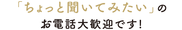 「ちょっと聞いてみたい」のお電話大歓迎です!