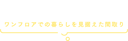 暮らしのサイズを変えながらずっと便利に快適に暮らせるワンフロアでの暮らしを見据えた間取り