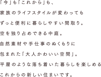 「今」も「これから」も、家族のライフスタイルが変わってもずっと便利に暮らしやすい間取り。空を独り占めできる中庭。上質な素材に包まれた団らん空間。平屋のような落ち着いた暮らしを楽しめるこれからの新しい住まいです。